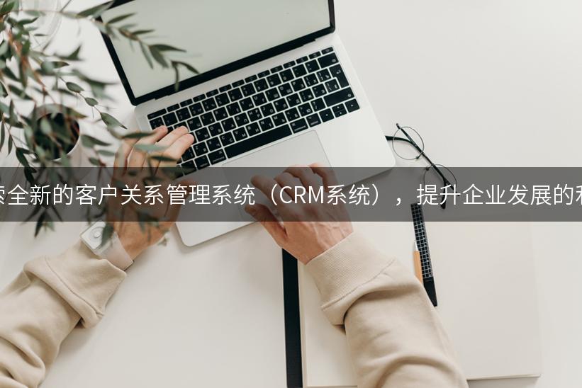 探索全新的客户关系管理系统（CRM系统），提升企业发展的利器